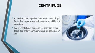 CENTRIFUGE
• A device that applies sustained centrifugal
force for separating substances of different
densities
• Every centrifuge contains a spinning vessel;
there are many configurations, depending on
use.
 