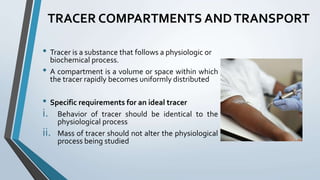 TRACER COMPARTMENTS ANDTRANSPORT
• Tracer is a substance that follows a physiologic or
biochemical process.
• A compartment is a volume or space within which
the tracer rapidly becomes uniformly distributed
• Specific requirements for an ideal tracer
i. Behavior of tracer should be identical to the
physiological process
ii. Mass of tracer should not alter the physiological
process being studied
 