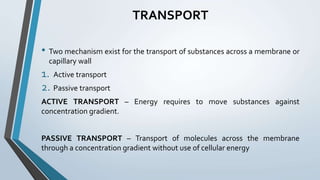 TRANSPORT
• Two mechanism exist for the transport of substances across a membrane or
capillary wall
1. Active transport
2. Passive transport
ACTIVE TRANSPORT – Energy requires to move substances against
concentration gradient.
PASSIVE TRANSPORT – Transport of molecules across the membrane
through a concentration gradient without use of cellular energy
 