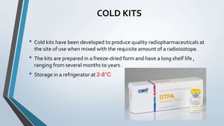 COLD KITS
• Cold kits have been developed to produce quality radiopharmaceuticals at
the site of use when mixed with the requisite amount of a radioisotope.
• The kits are prepared in a freeze-dried form and have a long shelf life ,
ranging from several months to years .
• Storage in a refrigerator at 2-8°C
 