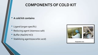 COMPONENTS OF COLD KIT
• A cold kit contains
• Ligand (organ specific)
• Reducing agent (stannous salt)
• Buffer (NaOH/ HCl)
• Stabilizing agents(ascorbic acid)
 