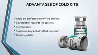 ADVANTAGES OF COLD KITS
• Rapid and easy preparation of the product .
• Low radiation hazard to the operator.
• Sterile product
• Stable and diagnostically effective product .
• Readily available
 