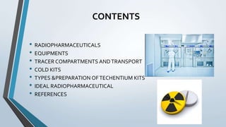 CONTENTS
• RADIOPHARMACEUTICALS
• EQUIPMENTS
• TRACER COMPARTMENTS ANDTRANSPORT
• COLD KITS
• TYPES &PREPARATION OFTECHENTIUM KITS
• IDEAL RADIOPHARMACEUTICAL
• REFERENCES
 