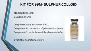 KIT FOR 99M- SULPHUR COLLOID
SULPHUR COLLOID
USE: LIVER SCAN
Component A : 0.5 ml solution of HCL
Component B : 1 ml solution of gelatine thiosulphate
Component C : 1 ml solution of the phosphate buffer
STORAGE: Room temperature
 