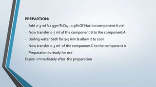 PREPARTION:
 Add 2-3 ml Na 99mTcO4 , 0.9% Of Nacl to componentA vial
 Now transfer 0.5 ml of the component B to the component A
 Boiling water bath for 3-5 min & allow it to cool
 Now transfer 0.5 ml of the component C to the component A
 Preparation is ready for use
Expiry immediately after the preparation
 