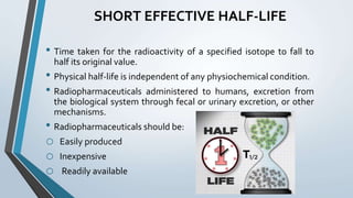 SHORT EFFECTIVE HALF-LIFE
• Time taken for the radioactivity of a specified isotope to fall to
half its original value.
• Physical half-life is independent of any physiochemical condition.
• Radiopharmaceuticals administered to humans, excretion from
the biological system through fecal or urinary excretion, or other
mechanisms.
• Radiopharmaceuticals should be:
o Easily produced
o Inexpensive
o Readily available
 
