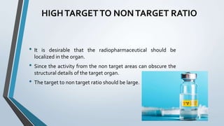 HIGHTARGETTO NONTARGET RATIO
• It is desirable that the radiopharmaceutical should be
localized in the organ.
• Since the activity from the non target areas can obscure the
structural details of the target organ.
• The target to non target ratio should be large.
 