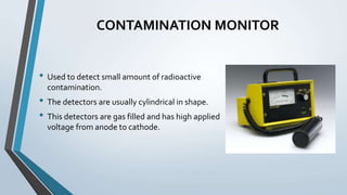 CONTAMINATION MONITOR
• Used to detect small amount of radioactive
contamination.
• The detectors are usually cylindrical in shape.
• This detectors are gas filled and has high applied
voltage from anode to cathode.
 