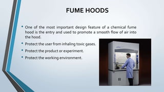 FUME HOODS
• One of the most important design feature of a chemical fume
hood is the entry and used to promote a smooth flow of air into
the hood.
• Protect the user from inhaling toxic gases.
• Protect the product or experiment.
• Protect the working environment.
 