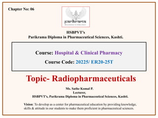 Course: Hospital & Clinical Pharmacy
Course Code: 20225/ ER20-25T
Chapter No: 06
HSBPVT’s
Parikrama Diploma in Pharmaceutical Sciences, Kashti.
Topic- Radiopharmaceuticals
Ms. Sathe Komal P.
Lecturer,
HSBPVT's, Parikrama Diploma in Pharmaceutical Sciences, Kashti.
Vision: To develop as a center for pharmaceutical education by providing knowledge,
skills & attitude in our students to make them proficient in pharmaceutical sciences.
 