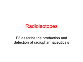 Radioisotopes

 P3 describe the production and
detection of radiopharmaceuticals
 