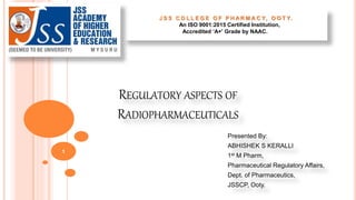 REGULATORY ASPECTS OF
RADIOPHARMACEUTICALS
Presented By:
ABHISHEK S KERALLI
1st M Pharm,
Pharmaceutical Regulatory Affairs,
Dept. of Pharmaceutics,
JSSCP, Ooty.
1
J S S C O L L E G E O F P H A R M A C Y, O O T Y.
An ISO 9001:2015 Certified Institution,
Accredited ‘A+' Grade by NAAC.
 