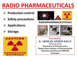 RADIO PHARMACEUTICALS
 Production control
 Safety precautions
 Applications
 Storage.
Presented by:
K. ARSHAD AHMED KHAN
M.Pharm, (Ph.D)
Department of Pharmaceutics,
Raghavendra Institute of Pharmaceutical
Education and Research [RIPER]
Anantapur.
1
 