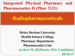 Debre Berhan University
Health Science College
Pharmacy Department
Pharmaceutics Unit
Aychew M. (B.Pharm, MSc Candidate)
2014E.C
Radiopharmaceuticals
Integrated Physical Pharmacy and
Pharmaceutics II (Phar 3121)
 