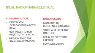 IDEAL RADIOPHARMACEUTICAL
 PHARMACEUTICAL
 PREFERENTIAL
LOCALISATION IN A GIVEN
ORGAN
 HIGH TARGET TO NON
TARGET ACTIVITY RATIO
 SAFE NON TOXIC FOR
HUMAN ADMINISTRATION
 RADIONUCLIDE
 EMMISSION OF
DETECTABLE RADIATION
 SHORT AND EFFECTIVE
HALF LIFE
 DECAY BY ELECTRON
CAPTURE
 EASY AVAILABILITY
 