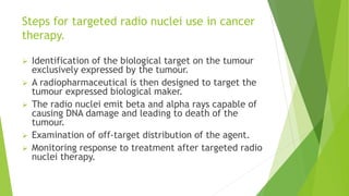 Steps for targeted radio nuclei use in cancer
therapy.
 Identification of the biological target on the tumour
exclusively expressed by the tumour.
 A radiopharmaceutical is then designed to target the
tumour expressed biological maker.
 The radio nuclei emit beta and alpha rays capable of
causing DNA damage and leading to death of the
tumour.
 Examination of off-target distribution of the agent.
 Monitoring response to treatment after targeted radio
nuclei therapy.
 
