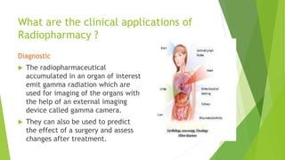 What are the clinical applications of
Radiopharmacy ?
Diagnostic
 The radiopharmaceutical
accumulated in an organ of interest
emit gamma radiation which are
used for imaging of the organs with
the help of an external imaging
device called gamma camera.
 They can also be used to predict
the effect of a surgery and assess
changes after treatment.
 
