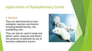 Applications of Radiopharmacy Contd.
 Research
They are administered to track
metabolic reaction and kinetics
including biodistribution, bio
avaliabilityu ete.
They can also be used to study and
detect water resourses and detect
the presence of pollution by use of
harmless radioactive tracers.
 