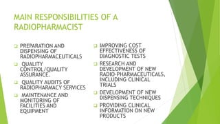 MAIN RESPONSIBILITIES OF A
RADIOPHARMACIST
 PREPARATION AND
DISPENSING OF
RADIOPHARMACEUTICALS
 QUALITY
CONTROL/QUALITY
ASSURANCE.
 QUALITY AUDITS OF
RADIOPHARMACY SERVICES
 MAINTENANCE AND
MONITORING OF
FACILITIES AND
EQUIPMENT
 IMPROVING COST
EFFECTIVENESS OF
DIAGNOSTIC TESTS
 RESEARCH AND
DEVELOPMENT OF NEW
RADIO-PHARMACEUTICALS,
INCLUDING CLINICAL
TRIALS
 DEVELOPMENT OF NEW
DISPENSING TECHNIQUES
 PROVIDING CLINICAL
INFORMATION ON NEW
PRODUCTS
 