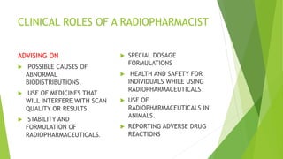 CLINICAL ROLES OF A RADIOPHARMACIST
ADVISING ON
 POSSIBLE CAUSES OF
ABNORMAL
BIODISTRIBUTIONS.
 USE OF MEDICINES THAT
WILL INTERFERE WITH SCAN
QUALITY OR RESULTS.
 STABILITY AND
FORMULATION OF
RADIOPHARMACEUTICALS.
 SPECIAL DOSAGE
FORMULATIONS
 HEALTH AND SAFETY FOR
INDIVIDUALS WHILE USING
RADIOPHARMACEUTICALS
 USE OF
RADIOPHARMACEUTICALS IN
ANIMALS.
 REPORTING ADVERSE DRUG
REACTIONS
 