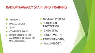 RADIOPHARMACY STAFF AND TRAINING
 ANATOMY,
 HAEMATOLOGY
 LAW
 COMPUTER SKILLS
 UNDERSTANDING OF
MANDATORY LEGISLATION
AND GUIDANCE.
 NUCLEAR PHYSICS
 RADIATION
PROTECTION
 CHEMISTRY,
 BIOCHEMISTRY,
 RADIOCHEMISTRY,
 IMMUNOLOGY,
 