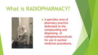 What is RADIOPHARMACY?
 A specialty area of
pharmacy practice
dedicated to the
compounding and
dispensing of
radiopharmaceuticals
for use in nuclear
medicine procedures.
 