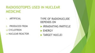 RADIOISOTOPES USED IN NUCLEAR
MEDICINE
1. ARTIFICIAL
2. PRODUCED FROM
 CYCLOTRON
 NUCLEAR REACTOR
TYPE OF RADIONUCLIDE
DEPENDS ON
 IRRADIATING PARTICLE
 ENERGY
 TARGET NUCLEI
 