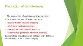 Production of radioisotopes
The production of radioisotopes is expensive!
 It is based on four different methods:
• nuclear fission (reactor breeding
• neutron activation processes
• charged particle induced reactions
• radionuclide generator (chemical method)
Each method provides useful isotopes with differing
characteristics for nuclear imaging.
 