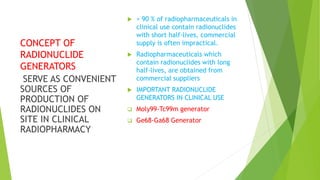 CONCEPT OF
RADIONUCLIDE
GENERATORS
 > 90 % of radiopharmaceuticals in
clinical use contain radionuclides
with short half-lives, commercial
supply is often impractical.
 Radiopharmaceuticals which
contain radionuclides with long
half-lives, are obtained from
commercial suppliers
 IMPORTANT RADIONUCLIDE
GENERATORS IN CLINICAL USE
 Moly99-Tc99m generator
 Ge68-Ga68 Generator
SERVE AS CONVENIENT
SOURCES OF
PRODUCTION OF
RADIONUCLIDES ON
SITE IN CLINICAL
RADIOPHARMACY
 