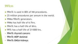 99Tcm
 99mTc is used in 80% of NM procedures.
 25 million procedures per annum in the world.
 99Mo/99mTc generators.
 99Mo has half life of 6-7hrs.
 99mTc has a half-life of 6hrs.
 99Tc has a half-life of 211000 hrs.
 99mTc-thyroid cancers
 99mTc-MDP-skeletal
 99mTc-DMSA-kidneys
 