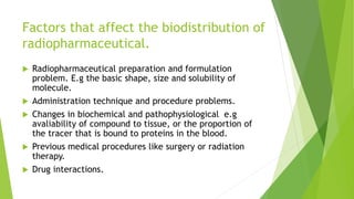 Factors that affect the biodistribution of
radiopharmaceutical.
 Radiopharmaceutical preparation and formulation
problem. E.g the basic shape, size and solubility of
molecule.
 Administration technique and procedure problems.
 Changes in biochemical and pathophysiological e.g
avaliability of compound to tissue, or the proportion of
the tracer that is bound to proteins in the blood.
 Previous medical procedures like surgery or radiation
therapy.
 Drug interactions.
 