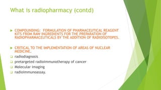 What is radiopharmacy (contd)
 COMPOUNDING: FORMULATION OF PHARMACEUTICAL REAGENT
KITS FROM RAW INGREDIENTS FOR THE PREPARATION OF
RADIOPHARMACEUTICALS BY THE ADDITION OF RADIOISOTOPES.
 CRITICAL TO THE IMPLEMENTATION OF AREAS OF NUCLEAR
MEDICINE.
 radiodiagnosis
 pretargeted radioimmunotherapy of cancer
 Molecular imaging
 radioimmunoassay.
 