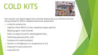 COLD KITS
Non-reactive unit dosed reagent kits (cold Unit Doses(cud)) as an efficient and cost
saving method for 99mTc radiopharmaceuticals preparation
 A cold kit contains the
• Ligand to which 99mTc is to be complexed.(organ specific)
• Reducing agent. Sn(II) Chloride
• Buffer to adjust the pH for labelling(NaoH/HCL)
• Stabilising agents(ascorbic acid)
• Excipients for isotonicity(Nacl)
 Stored in a refridgerator at a temperature of 2-8
 Prepared in freeze dried form
 Long shelf life.
 