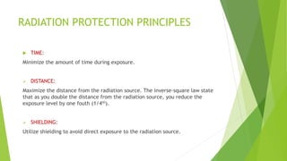 RADIATION PROTECTION PRINCIPLES
 TIME:
Minimize the amount of time during exposure.
 DISTANCE:
Maximize the distance from the radiation source. The inverse-square law state
that as you double the distance from the radiation source, you reduce the
exposure level by one fouth (1/4th).
 SHIELDING:
Utilize shielding to avoid direct exposure to the radiation source.
 