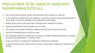 PRECAUTIONS TO BE TAKEN IN HANDLINGT
RADIOPHARMACEUTICALS.
 The working areas should not get contaminated with radioactive material.
 If the radioactive liquid has to be handled, it must be carried in trays having absorbent
tissue paper so that any spillage will be absorbed by the paper.
 Rubber gloves have to be used when working on the radioactive liquids.
 Pipettes operated by mouth should never be used.
 The radioactive emitter should be handled with forceps and never by hand.
 Sufficient shielding device should be used.
 The radiopharmaceutical materials are stored in suitable labelled containers, shielding
by bricks and preferably in a remote corner.
 Great care has to be applied for disposal of radioactive materials.
 A regular monitoring of radioactivity be done in area where radioactive materials are
stored.
 