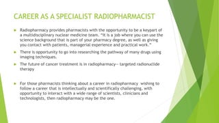 CAREER AS A SPECIALIST RADIOPHARMACIST
 Radiopharmacy provides pharmacists with the opportunity to be a keypart of
a multidisciplinary nuclear medicine team. “It is a job where you can use the
science background that is part of your pharmacy degree, as well as giving
you contact with patients, managerial experience and practical work.”
 There is opportunity to go into researching the pathway of many drugs using
imaging techniques.
 The future of cancer treatment is in radiopharmacy-- targeted radionuclide
therapy
 For those pharmacists thinking about a career in radiopharmacy wishing to
follow a career that is intellectually and scientifically challenging, with
opportunity to interact with a wide range of scientists, clinicians and
technologists, then radiopharmacy may be the one.
 