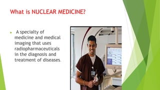 What is NUCLEAR MEDICINE?
 A specialty of
medicine and medical
imaging that uses
radiopharmaceuticals
in the diagnosis and
treatment of diseases.
 