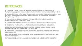 REFERENCES
1. Connolly M, Frier M, Lazarus CR, Maltby P, Thom J. Guidelines for the provision of
Radiopharmacy support to Nuclear Medicine. Nuclear Medicine Communications 2003;24:429–33
2. Sampson CB, Sharpe S. The role of the pharmacist as a member of the nuclear medicine team,
and ethics, responsibility, standards of practice and audit. In: Sampson CB. Textbook of
Radiopharmacy. 3rd ed.
3. The Netherlands: Gordon and Breach; 1999. pp271–813. THE RADIOPHARMACY: A
TECHNOLOGISTS GUIDE,EANM PUBLICATION
4. RADIOPHARMACEUTICALS: Final text for addition to The International Pharmacopoeia
5. TOMORROW,S PHARMACIST : A CAREER AS A RADIOPHARMACIST.UKRG PUBLICATION.
6.POSITION PAPER ON NATIONAL CANCER CONTROL PROGRAM LAWAL I OGOPAL B SAHA
FUNDAMENTALS ON NUCLEAR PHARMACY FIFTH EDITION
8. OPERATIONAL GUIDANCE ON HOSPITAL RADIOPHARMACY, A SAFE AND EFFECTIVE APPROACH.
IAEA PUBLICATION.
9 NUCLEAR MEDICINE POCKET HANDBOOK: ROYAL LIVERPOOL UNIVERSITY HOSPITAL,NUCLEAR
MEDICINE DEPARTMENT
10.FRIEDLANDER G,.KENNEDY JW,MILLER JM. NUCLEAR AND RADIOCHEMISTRY 3RD EDITION
 