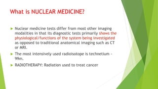 What is NUCLEAR MEDICINE?
 Nuclear medicine tests differ from most other imaging
modalities in that its diagnostic tests primarily shows the
physiological/functions of the system being investigated
as opposed to traditional anatomical imaging such as CT
or MRI.
 The most intensively used radioisotope is technetium -
99m.
 RADIOTHERAPY: Radiation used to treat cancer
 