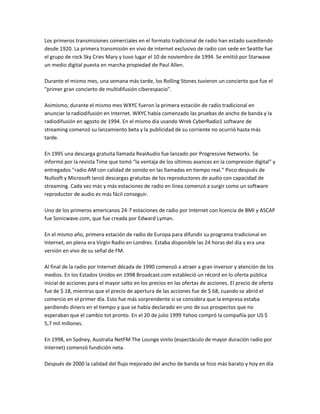 Los primeros transmisiones comerciales en el formato tradicional de radio han estado sucediendo
desde 1920. La primera transmisión en vivo de internet exclusivo de radio con sede en Seattle fue
el grupo de rock Sky Cries Mary y tuvo lugar el 10 de noviembre de 1994. Se emitió por Starwave
un medio digital puesta en marcha propiedad de Paul Allen.

Durante el mismo mes, una semana más tarde, los Rolling Stones tuvieron un concierto que fue el
"primer gran concierto de multidifusión ciberespacio".

Asimismo, durante el mismo mes WXYC fueron la primera estación de radio tradicional en
anunciar la radiodifusión en Internet. WXYC había comenzado las pruebas de ancho de banda y la
radiodifusión en agosto de 1994. En el mismo día usando Wrek CyberRadio1 software de
streaming comenzó su lanzamiento beta y la publicidad de su corriente no ocurrió hasta más
tarde.

En 1995 una descarga gratuita llamada RealAudio fue lanzado por Progressive Networks. Se
informó por la revista Time que tomó "la ventaja de los últimos avances en la compresión digital" y
entregados "radio AM con calidad de sonido en las llamadas en tiempo real." Poco después de
Nullsoft y Microsoft lanzó descargas gratuitas de los reproductores de audio con capacidad de
streaming. Cada vez más y más estaciones de radio en línea comenzó a surgir como un software
reproductor de audio es más fácil conseguir.

Uno de los primeros americanos 24-7 estaciones de radio por Internet con licencia de BMI y ASCAP
fue Sonicwave.com, que fue creada por Edward Lyman.

En el mismo año, primera estación de radio de Europa para difundir su programa tradicional en
Internet, en plena era Virgin Radio en Londres. Estaba disponible las 24 horas del día y era una
versión en vivo de su señal de FM.

Al final de la radio por Internet década de 1990 comenzó a atraer a gran inversor y atención de los
medios. En los Estados Unidos en 1998 Broadcast.com estableció un récord en lo oferta pública
inicial de acciones para el mayor salto en los precios en las ofertas de acciones. El precio de oferta
fue de $ 18, mientras que el precio de apertura de las acciones fue de $ 68, cuando se abrió el
comercio en el primer día. Esto fue más sorprendente si se considera que la empresa estaba
perdiendo dinero en el tiempo y que se había declarado en uno de sus prospectos que no
esperaban que el cambio tot pronto. En el 20 de julio 1999 Yahoo compró la compañía por US $
5,7 mil millones.

En 1998, en Sydney, Australia NetFM The Lounge vinilo (espectáculo de mayor duración radio por
Internet) comenzó fundición neta.

Después de 2000 la calidad del flujo mejorado del ancho de banda se hizo más barato y hoy en día
 