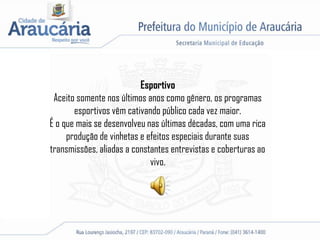 Esportivo
Aceito somente nos últimos anos como gênero, os programas
esportivos vêm cativando público cada vez maior.
É o que mais se desenvolveu nas últimas décadas, com uma rica
produção de vinhetas e efeitos especiais durante suas
transmissões, aliadas a constantes entrevistas e coberturas ao
vivo.
 