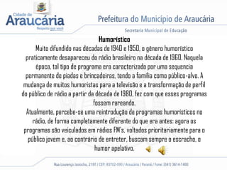 Humorístico
Muito difundido nas décadas de 1940 e 1950, o gênero humorístico
praticamente desapareceu do rádio brasileiro na década de 1960. Naquela
época, tal tipo de programa era caracterizado por uma sequencia
permanente de piadas e brincadeiras, tendo a família como público-alvo. A
mudança de muitos humoristas para a televisão e a transformação de perfil
do público de rádio a partir da década de 1980, fez com que esses programas
fossem rareando.
Atualmente, percebe-se uma reintrodução de programas humorísticos no
rádio, de forma completamente diferente do que era antes: agora os
programas são veiculados em rádios FM's, voltados prioritariamente para o
público jovem e, ao contrário de entreter, buscam sempre o escracho, o
humor apelativo.
 