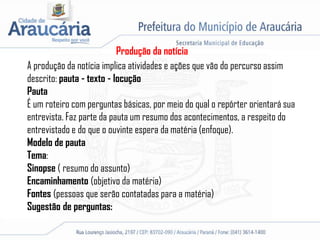 Produção da notícia
A produção da notícia implica atividades e ações que vão do percurso assim
descrito: pauta - texto - locução
Pauta
É um roteiro com perguntas básicas, por meio do qual o repórter orientará sua
entrevista. Faz parte da pauta um resumo dos acontecimentos, a respeito do
entrevistado e do que o ouvinte espera da matéria (enfoque).
Modelo de pauta
Tema:
Sinopse ( resumo do assunto)
Encaminhamento (objetivo da matéria)
Fontes (pessoas que serão contatadas para a matéria)
Sugestão de perguntas:
 