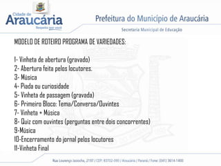 MODELO DE ROTEIRO PROGRAMA DE VARIEDADES:
1- Vinheta de abertura (gravado)
2- Abertura feita pelos locutores.
3- Música
4- Piada ou curiosidade
5- Vinheta de passagem (gravada)
6- Primeiro Bloco: Tema/Conversa/Ouvintes
7- Vinheta + Música
8- Quiz com ouvintes (perguntas entre dois concorrentes)
9-Música
10-Encerramento do jornal pelos locutores
11-Vinheta Final
 