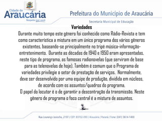 Variedades
Durante muito tempo este gênero foi conhecido como Rádio-Revista e tem
como característica a mistura em um único programa dos vários gêneros
existentes, baseando-se principalmente no tripé música-informação-
entretenimento. Durante as décadas de 1940 e 1950 eram apresentadas,
neste tipo de programa, as famosas radionovelas (que serviram de base
para as telenovelas de hoje). Também é comum que o Programa de
variedades privilegie o setor de prestação de serviços. Normalmente,
deve ser desenvolvido por uma equipe de produção, dividida em núcleos,
de acordo com os assuntos/quadros do programa.
O papel do locutor é o de garantir a descontração da transmissão. Neste
gênero de programa o foco central é a mistura de assuntos.
 