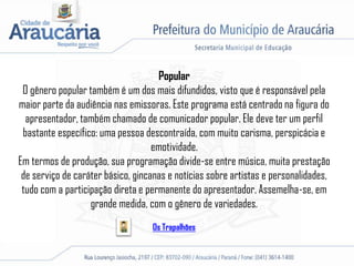 Popular
O gênero popular também é um dos mais difundidos, visto que é responsável pela
maior parte da audiência nas emissoras. Este programa está centrado na figura do
apresentador, também chamado de comunicador popular. Ele deve ter um perfil
bastante específico: uma pessoa descontraída, com muito carisma, perspicácia e
emotividade.
Em termos de produção, sua programação divide-se entre música, muita prestação
de serviço de caráter básico, gincanas e notícias sobre artistas e personalidades,
tudo com a participação direta e permanente do apresentador. Assemelha-se, em
grande medida, com o gênero de variedades.
Os Trapalhões
 