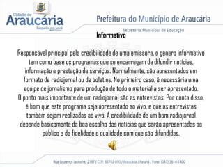 Informativo
Responsável principal pela credibilidade de uma emissora, o gênero informativo
tem como base os programas que se encarregam de difundir notícias,
informação e prestação de serviços. Normalmente, são apresentados em
formato de radiojornal ou de boletins. No primeiro caso, é necessária uma
equipe de jornalismo para produção de todo o material a ser apresentado.
O ponto mais importante de um radiojornal são as entrevistas. Por conta disso,
é bom que este programa seja apresentado ao vivo, e que as entrevistas
também sejam realizadas ao vivo. A credibilidade de um bom radiojornal
depende basicamente da boa escolha das notícias que serão apresentadas ao
público e da fidelidade e qualidade com que são difundidas.
 