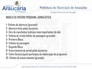MODELO DE ROTEIRO PROGRAMA JORNALÍSTICO:
1- Vinheta de abertura (gravado)
2- Abertura feita pelos locutores.
3- Giro de manchetes (notícias mais importantes do dia)
4- Vinheta de virada (efeito de passagem-gravada)
5- Primeiro Bloco.
6- Vinheta de passagem
7- Segundo Bloco
8- Encerramento do jornal pelos locutores
9- Ficha Técnica (quem participou da elaboração do programa)
10- Vinheta de encerramento (gravado).
 