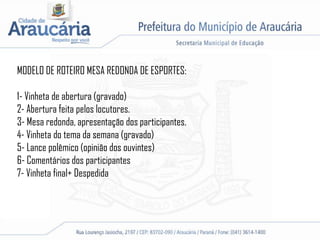 MODELO DE ROTEIRO MESA REDONDA DE ESPORTES:
1- Vinheta de abertura (gravado)
2- Abertura feita pelos locutores.
3- Mesa redonda, apresentação dos participantes.
4- Vinheta do tema da semana (gravado)
5- Lance polêmico (opinião dos ouvintes)
6- Comentários dos participantes
7- Vinheta final+ Despedida
 