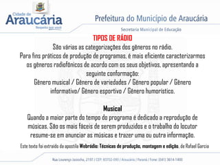 TIPOS DE RÁDIO
São várias as categorizações dos gêneros no rádio.
Para fins práticos de produção de programas, é mais eficiente caracterizarmos
os gêneros radiofônicos de acordo com os seus objetivos, apresentando a
seguinte conformação:
Gênero musical / Gênero de variedades / Gênero popular / Gênero
informativo/ Gênero esportivo / Gênero humorístico.
Musical
Quando a maior parte do tempo do programa é dedicado a reprodução de
músicas. São os mais fáceis de serem produzidos e o trabalho do locutor
resume-se em anunciar as músicas e trazer uma ou outra informação.
Este texto foi extraído da apostila Webrádio: Técnicas de produção, montagem e edição, de Rafael Garcia
 